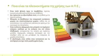 9
 Ποια είναι τα πλεονεκτήματα της χρήσης των Α.Π.Ε.;
• Είναι πολύ φιλικές προς το περιβάλλον, έχοντας
ουσιαστικά μηδενικά κατάλοιπα και απόβλητα.
• Δεν πρόκειται να εξαντληθούν ποτέ, σε αντίθεση με τα
ορυκτά καύσιμα.
• Μπορούν να βοηθήσουν την ενεργειακή αυτάρκεια
μικρών και αναπτυσσόμενων χωρών, καθώς και να
αποτελέσουν την εναλλακτική πρόταση σε σχέση με την
οικονομία του πετρελαίου.
• Είναι ευέλικτες εφαρμογές που μπορούν να παράγουν
ενέργεια ανάλογη με τις ανάγκες του επί τόπου
πληθυσμού, καταργώντας την ανάγκη για τεράστιες
μονάδες παραγωγής ενέργειας (καταρχήν για την
ύπαιθρο) αλλά και για μεταφορά της ενέργειας σε
μεγάλες αποστάσεις.
• Ο εξοπλισμός είναι απλός στην κατασκευή και τη
συντήρηση και έχει πολύ μεγάλο χρόνο ζωής.
 