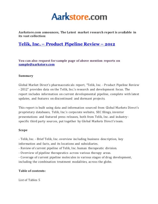 Aarkstore.com announces, The Latest market research report is available in
its vast collection:
Telik, Inc. – Product Pipeline Review – 2012
You can also request for sample page of above mention reports on
sample@aarkstore.com
Summary
Global Market Direct’s pharmaceuticals report, “Telik, Inc. - Product Pipeline Review
- 2012” provides data on the Telik, Inc.’s research and development focus. The
report includes information on current developmental pipeline, complete with latest
updates, and features on discontinued and dormant projects.
This report is built using data and information sourced from Global Markets Direct’s
proprietary databases, Telik, Inc.’s corporate website, SEC filings, investor
presentations and featured press releases, both from Telik, Inc. and industry-
specific third party sources, put together by Global Markets Direct’s team.
Scope
- Telik, Inc. - Brief Telik, Inc. overview including business description, key
information and facts, and its locations and subsidiaries.
- Review of current pipeline of Telik, Inc. human therapeutic division.
- Overview of pipeline therapeutics across various therapy areas.
- Coverage of current pipeline molecules in various stages of drug development,
including the combination treatment modalities, across the globe.
Table of contents:
List of Tables 5
 