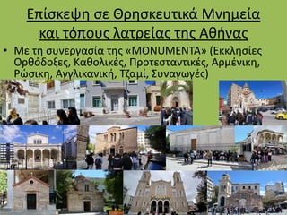 Επίσκεψη σε Θρησκευτικά Μνημεία
και τόπους λατρείας της Αθήνας
• Με τη συνεργασία της «MONUMENTA» (Εκκλησίες
Ορθόδοξες, Καθολικές, Προτεσταντικές, Αρμένικη,
Ρώσικη, Αγγλικανική, Τζαμί, Συναγωγές)
 