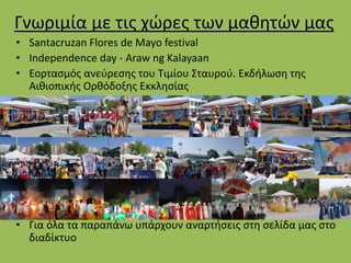 Γνωριμία με τις χώρες των μαθητών μας
• Santacruzan Flores de Mayo festival
• Independence day - Araw ng Kalayaan
• Εορτασμός ανεύρεσης του Τιμίου Σταυρού. Εκδήλωση της
Αιθιοπικής Ορθόδοξης Εκκλησίας
• Για όλα τα παραπάνω υπάρχουν αναρτήσεις στη σελίδα μας στο
διαδίκτυο
 