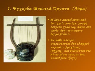 1. Έγχορδα Μουσικά Όργανα  (Λύρα)   Η λύρα  αποτελείται από ένα ηχείο που έχει μορφή όστρεου χελώνας, πάνω στο οποίο είναι τεντωμένο δέρμα βοδιού. Σε κάθε πλευρά στερεώνονται δύο ελαφροί καμπύλοι βραχίονες (πήχεις)  και ενώνονται στο πάνω μέρος τους με ένα κυλινδρικό (ζυγό). 