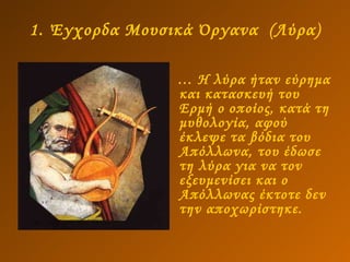 1. Έγχορδα Μουσικά Όργανα  (Λύρα) …  Η λύρα ήταν εύρημα και κατασκευή του Ερμή ο οποίος, κατά τη μυθολογία, αφού έκλεψε τα βόδια του Απόλλωνα, του έδωσε τη λύρα για να τον εξευμενίσει και ο Απόλλωνας έκτοτε δεν την αποχωρίστηκε. 