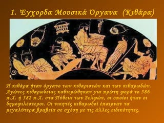 1. Έγχορδα Μουσικά Όργανα  (Κιθάρα) Η κιθάρα ήταν όργανο των κιθαριστών και των κιθαρωδών.  Αγώνες κιθαρωδείας καθιερώθηκαν για πρώτη φορά το 586 π.Χ. ή 582 π.Χ. στα Πύθεια των Δελφών, οι οποίοι ήταν οι δημοφιλέστεροι. Οι νικητές κιθαρωδοί έπαιρναν τα μεγαλύτερα βραβεία σε σχέση με τις άλλες ειδικότητες.   