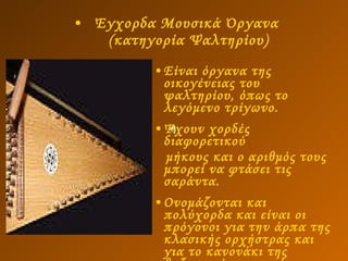 Έγχορδα Μουσικά Όργανα   (κατηγορία Ψαλτηρίου)   Είναι όργανα της οικογένειας του ψαλτηρίου, όπως το λεγόμενο τρίγωνο.  Έχουν χορδές διαφορετικού μήκους και ο αριθμός τους μπορεί να φτάσει τις σαράντα.  Ονομάζονται και πολύχορδα και είναι οι πρόγονοι για την άρπα της κλασικής ορχήστρας και για το κανονάκι της βυζαντινής μουσικής.  