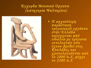 Έγχορδα Μουσικά Όργανα   (κατηγορία Ψαλτηρίου) Η αρχαιότερη παράσταση τριγωνικού οργάνου στην Ελλάδα προέρχεται από ειδώλια με τρίγωνα εκτελεστών που έχουν βρεθεί στις Κυκλάδες και χρονολογούνται από το 2800 π.Χ. μέχρι το 2200 π.Χ 