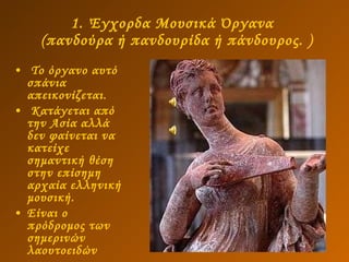 1. Έγχορδα Μουσικά Όργανα   (πανδούρα ή πανδουρίδα ή πάνδουρος. ) Το όργανο αυτό σπάνια απεικονίζεται.  Κατάγεται από την Ασία αλλά δεν φαίνεται να κατείχε σημαντική θέση στην επίσημη αρχαία ελληνική μουσική. Είναι ο πρόδρομος των σημερινών λαουτοειδών 
