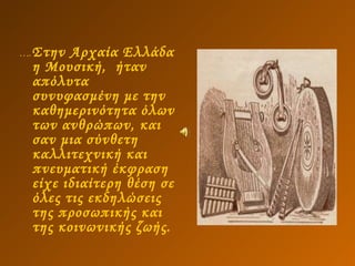 … . Στην Αρχαία Ελλάδα η Μουσική,  ήταν απόλυτα συνυφασμένη με την καθημερινότητα όλων των ανθρώπων, και σαν μια σύνθετη καλλιτεχνική και πνευματική έκφραση είχε ιδιαίτερη θέση σε όλες τις εκδηλώσεις της προσωπικής και της κοινωνικής ζωής.  