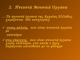 2.  Πνευστά Μουσικά Όργανα   … Τα πνευστά όργανα της Αρχαίας Ελλάδος, χωρίζονται  δύο κατηγορίες: στους αυλούς ,  που είναι πνευστά όργανα με επιστόμιο  στις σύριγγες,   που είναι πνευστά όργανα χωρίς επιστόμιο, στα οποία ο ήχος παράγεται κατευθείαν με το φύσημα   