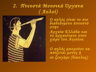2.  Πνευστά Μουσικά Όργανα ( Αυλοί) Ο αυλός είναι το πιο διαδεδομένο πνευστό στην Αρχαία Ελλάδα και το αρχαιότατο στον χώρο του Αιγαίου.  Ο αυλός μπορούσε να παίζεται μονός ή σε ζευγάρι (δίαυλος)  