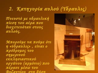 2.  Κατηγορία αυλού (Υδραυλις)   Πνευστό με υδραυλική πίεση του αέρα που διοχετευόταν στους αυλούς.  Μπορούμε να πούμε ότι η «ύδραυλις» , είναι ο πρόδρομος του σημερινού εκκλησιαστικού οργάνου (αρμόνιο) που πέρασε μέσω του  Βυζαντίου  στη Δύση   