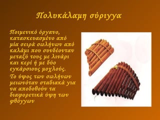 Πολυκάλαμη σύριγγα   Ποιμενικό όργανο, κατασκευασμένο από μία σειρά σωλήνων από καλάμι που συνδέονταν μεταξύ τους με λινάρι και κερί ή με δύο εγκάρσιους μοχλούς.  Το ύψος των σωλήνων μειωνόταν σταδιακά για να αποδοθούν τα διαφορετικά ύψη των φθόγγων 