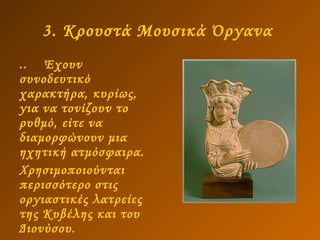 3. Κρουστά Μουσικά Όργανα   ..  Έχουν συνοδευτικό χαρακτήρα, κυρίως, για να τονίζουν το ρυθμό, είτε να διαμορφώνουν μια ηχητική ατμόσφαιρα.  Χρησιμοποιούνται περισσότερο στις οργιαστικές λατρείες της Κυβέλης και του Διονύσου. 