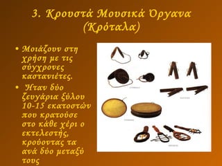 3. Κρουστά Μουσικά Όργανα (Κρόταλα) Μοιάζουν στη χρήση με τις σύγχρονες καστανιέτες.  Ήταν δύο ζευγάρια ξύλου 10-15 εκατοστών που κρατούσε στο κάθε χέρι ο εκτελεστής, κρούοντας τα ανά δύο μεταξύ τους   