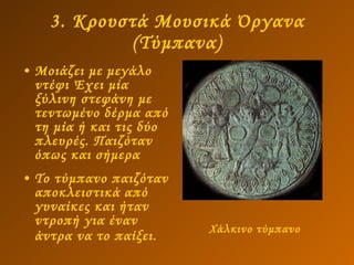 3. Κρουστά Μουσικά Όργανα (Τύμπανα) Μοιάζει με μεγάλο ντέφι Έχει μία ξύλινη στεφάνη με τεντωμένο δέρμα από τη μία ή και τις δύο πλευρές. Παιζόταν όπως και σήμερα  Το τύμπανο παιζόταν αποκλειστικά από γυναίκες και ήταν ντροπή για έναν άντρα να το παίξει.   Χάλκινο τύμπανο   