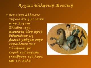 Αρχαία Ελληνική Μουσική Δεν είναι άλλωστε τυχαίο ότι η μουσική στην Αρχαία Ελλάδα είχε περίοπτη θέση αφού διδασκόταν ως βασικό μάθημα στην εκπαίδευση των Ελλήνων, με κυριότερα όργανα εκμάθησης την λύρα και τον αυλό.  