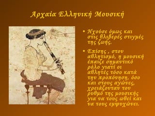 Αρχαία Ελληνική Μουσική Ηχούσε όμως και στις θλιβερές στιγμές της ζωής.  Επίσης , στον αθλητισμό, η μουσική έπαιζε σημαντικό ρόλο γιατί οι αθλητές τόσο κατά την προπόνηση, όσο και στους αγώνες, χρειάζονταν τον ρυθμό της μουσικής για να τους ωθεί και να τους εμψυχώνει. 