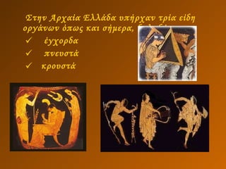 Στην Αρχαία Ελλάδα υπήρχαν τρία είδη οργάνων όπως και σήμερα, δηλαδή:  έγχορδα   πνευστά  κρουστά 