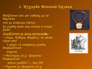 1. Έγχορδα Μουσικά Όργανα   Παίζονταν είτε απ' ευθείας με τα δάχτυλα  είτε με πλήκτρο (πένα) .  Οι χορδές ήταν από έντερο ή νεύρα ζώων Χωρίζονταν σε τρεις κατηγορίες  : Λύρα, Κιθάρα, Βάρβιτο, τα οποία είχαν από 7 μέχρι 12 ισομήκεις χορδές   διαφορετικού  πάχους.  Ψαλτήρια (π.χ. Τρίγωνο) Διαφορετικό  μήκος χορδών (…έως 40)  Όργανα με βραχίονα (π.χ. πανδούρα ή  πανδουρίδα ή πάνδουρος.   