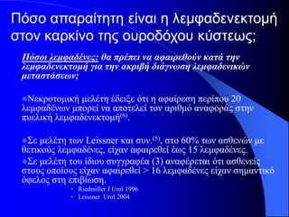 Πόσο απαραίτητη είναι η λεμφαδενεκτομή
στον καρκίνο της ουροδόχου κύστεως;
 Πόσοι λεμφαδένες: θα πρέπει να αφαιρεθούν κατά την
 λεμφαδενεκτομή για την ακριβή διάγνωση λεμφαδενικών
 μεταστάσεων;

 Νεκροτομική  μελέτη έδειξε ότι η αφαίρεση περίπου 20
 λεμφαδένων μπορεί να αποτελεί τον αριθμό αναφοράς στην
 πυελική λεμφαδενεκτομή(6).

 Σε  μελέτη των Leissner και συν.(5), στο 60% των ασθενών με
 θετικούς λεμφαδένες, είχαν αφαιρεθεί έως 15 λεμφαδένες.
 Σε μελέτη του ίδιου συγγραφέα (3) αναφέρεται ότι ασθενείς
 στους οποίους είχαν αφαιρεθεί > 16 λεμφαδένες είχαν σημαντικό
 όφελος στη επιβίωση.
            • Riedmiller J Urol 1996
            • Leissner Urol 2004
 