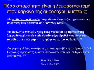 Πόσο απαραίτητη είναι η λεμφαδενεκτομή
 στον καρκίνο της ουροδόχου κύστεως;
 Ο αριθμός των θετικών λεμφαδένων επηρεάζει σημαντικά την
 πρόγνωση των ασθενών με διηθητική νόσο.

 Η αναλογία θετικών προς τους συνολικά αφαιρούμενους
 λεμφαδένες (Lymph node density) έχει βρεθεί πως είναι πιo
 ακριβής στην εκτίμηση της πρόγνωσης των ασθενών(7,8).

 Διάφορες μελέτες αναφέρουν χειρότερη επιβίωση αν έχουμε > 5-8
 Θετικούς λεμφαδένες ή αν το 20% αυτών που αφαιρέθηκαν είναι
 διηθημένοι. .(8), (9)
                         Herr J Urol 2003
                         Stein J Urol 2003
 