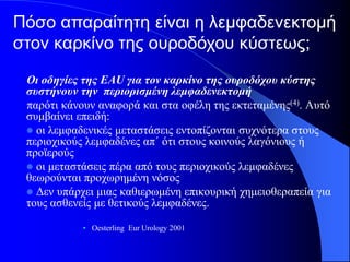 Πόσο απαραίτητη είναι η λεμφαδενεκτομή
στον καρκίνο της ουροδόχου κύστεως;
 Οι οδηγίες της EAU για τον καρκίνο της ουροδόχου κύστης
 συστήνουν την περιορισμένη λεμφαδενεκτομή
 παρότι κάνουν αναφορά και στα οφέλη της εκτεταμένης(4). Αυτό
 συμβαίνει επειδή:
  οι λεμφαδενικές μεταστάσεις εντοπίζονται συχνότερα στους
 περιοχικούς λεμφαδένες απ΄ ότι στους κοινούς λαγόνιους ή
 προϊερούς
  οι μεταστάσεις πέρα από τους περιοχικούς λεμφαδένες
 θεωρούνται προχωρημένη νόσος
  Δεν υπάρχει μιας καθιερωμένη επικουρική χημειοθεραπεία για
 τους ασθενείς με θετικούς λεμφαδένες.

            • Oesterling Eur Urology 2001
 