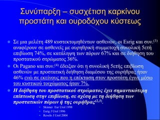Συνύπαρξη – συσχέτιση καρκίνου
      προστάτη και ουροδόχου κύστεως

   Σε μια μελέτη 489 κυστεκτομηθέντων ασθενών, οι Esrig και συν.(3)
    αναφέρουν σε ασθενείς με ουρηθρική συμμετοχή συνολική 5ετή
    επιβίωση 74%, σε κατάληψη των πόρων 67% και σε διήθηση του
    προστατικού στρώματος 36%.
   Οι Pagano και συν.(4) έδειξαν ότι η συνολική 5ετής επιβίωση
    ασθενών με προστατική διήθηση διαμέσου της ουρήθρας ήταν
    46% ενώ σε εκείνους που η επέκταση στον προστάτη έγινε μέσω
    του κυστικού τοιχώματος ήταν 7%.
   Η διήθηση του προστατικού στρώματος έχει σημαντικότερη
    επίπτωση στην επιβίωση, σε σχέση με τη διήθηση των
    προστατικών πόρων ή της ουρήθρας(2,3).
               • Skinner Eur Urol 1998
               • Esrig J Urol 1996
               • Revelo J Urol 2004
 