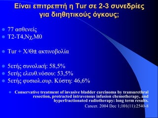 Είναι επιτρεπτή η Tur σε 2-3 συνεδρίες
                για διηθητικούς όγκους;

   77 ασθενείς
   Τ2-Τ4,Νχ,Μ0

   Τur + Χ/Θ± ακτινοβολία

   5ετής συνολική: 58,5%
   5ετής ελευθ.νόσου: 53,5%
   5ετής φυσιολ.ουρ. Κύστη: 46,6%
       Conservative treatment of invasive bladder carcinoma by transurethral
                resection, protracted intravenous infusion chemotherapy, and
                            hyperfractionated radiotherapy: long term results.
                                             Cancer. 2004 Dec 1;101(11):2540-8
 
