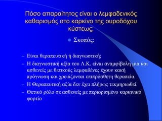 Πόσο απαραίτητος είναι ο λεμφαδενικός
 καθαρισμός στο καρκίνο της ουροδόχου
               κύστεως;
                      Σκοπός:

– Είναι θεραπευτική ή διαγνωστική;
– Η διαγνωστική αξία του Λ.Κ. είναι αναμφίβολη μια και
  ασθενείς με θετικούς λεμφαδένες έχουν κακή
  πρόγνωση και χρειάζονται επιπρόσθετη θεραπεία.
– Η Θεραπευτική αξία δεν έχει πλήρως τεκμηριωθεί.
– Θετικό ρόλο σε ασθενείς με περιορισμένο καρκινικό
  φορτίο
 