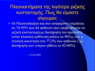Πλεονεκτήματα της λιγότερο ριζικής
  κυστεκτομής. Πως θα είμαστε
           σίγουροι;
   Oι Νieuwenhuijen και συν αναφέρουν εγκράτεια
    σε 74-95% των 44 ασθενών που υποβλήθηκαν σε
    ριζική κυστεκτομή με διατήρηση του προστάτη
    (στην κλασική ορθότοπη φτάνει το 90%), ενώ η
    στυτική ικανότητα στο 77,5% των ασθενών ( με
    διατήρηση των νεύρων φθάνει το 42-64%)

             • J Urol 2005
 