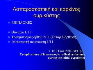 Λαπαροσκοπική και καρκίνος
           ουρ.κύστης
   ΕΠΙΠΛΟΚΕΣ

   Θάνατοι 1/11
   Τραυματισμός ορθού 2/11 (λαπαρ.διόρθωση)
   Μετατροπή σε ανοικτή 1/11

                               Int J Urol. 2004 Jul;11(7):
         Complications of laparoscopic radical cystectomy
                             during the initial experience
 