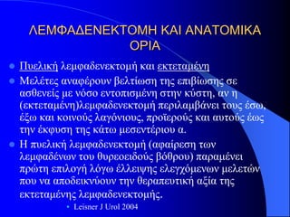 ΛΕΜΦΑΔΕΝΕΚΤΟΜΗ ΚΑΙ ΑΝΑΤΟΜΙΚΑ
                ΟΡΙΑ
   Πυελική λεμφαδενεκτομή και εκτεταμένη
   Μελέτες αναφέρουν βελτίωση της επιβίωσης σε
    ασθενείς με νόσο εντοπισμένη στην κύστη, αν η
    (εκτεταμένη)λεμφαδενεκτομή περιλαμβάνει τους έσω,
    έξω και κοινούς λαγόνιους, προϊερούς και αυτούς έως
    την έκφυση της κάτω μεσεντέριου α.
   Η πυελική λεμφαδενεκτομή (αφαίρεση των
    λεμφαδένων του θυρεοειδούς βόθρου) παραμένει
    πρώτη επιλογή λόγω έλλειψης ελεγχόμενων μελετών
    που να αποδεικνύουν την θεραπευτική αξία της
    εκτεταμένης λεμφαδενεκτομής.
             • Leisner J Urol 2004
 