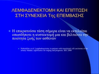 ΛΕΜΦΑΔΕΝΕΚΤΟΜΗ ΚΑΙ ΕΠΙΠΤΩΣΗ
     ΣΤΗ ΣΥΝΕΧΕΙΑ Της ΕΠΕΜΒΑΣΗΣ


   Η επικρατούσα τάση σήμερα είναι να εκτελείται
    οπωσδήποτε η κυστεκτομή μια και βελτιώνει την
    ποιότητα ζωής των ασθενών

          Hohenfeller et al: Lymphadenectomy in patients with transitional cell carcinoma of the
           urinary bladder, significance for staging and prognosis. BJU 2000
 