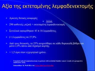 Αξία της εκτεταμένης λεμφαδενεκτομής

    Αρκετές θετικές αναφορές
                                    Αλλά:           
  290 ασθενείς: ριζική + εκτεταμένη λεμφαδενεκτομή.


    Συνολικά αφαιρέθηκαν 43 ± 16 λεμφαδένες.

    (+) λεμφαδένες σε 27,9%

    Από τους θετικούς, το 25% ανιχνεύθηκε σε κάθε θυρεοειδή βόθρο και
     μόνο 2,9% πάνω από διχασμό αορτής.

    + 1,5 ώρα στον εγχειρητικό χρόνο.


      –   Extended radical lymphadenectomy in patients with urothelial bladder cancer: results of a prospective
          multicenter study.
          Hohenfellner R, Wolf HK et al:J Urol. 2004 Jul;172(1):386;
 