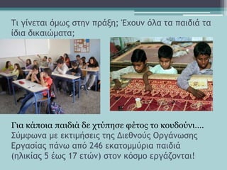 Σι γίμεςαι όμωπ ρςημ ποάνη; Έυξσμ όλα ςα παιδιά ςα
ίδια δικαιώμαςα;
Γηα θάπνηα παηδηά δε ρηύπεζε θέηνο ην θνπδνύλη….
΢ύμτωμα με εκςιμήρειπ ςηπ Διεθμξύπ Οογάμωρηπ
Δογαρίαπ πάμω από 246 εκαςξμμύοια παιδιά
(ηλικίαπ 5 έωπ 17 εςώμ) ρςξμ κόρμξ εογάζξμςαι!
 