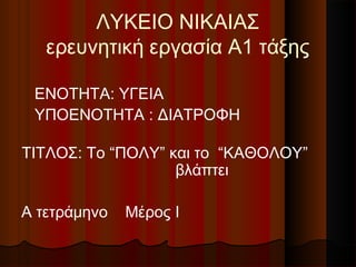 ΛΥΚΕΙΟ ΝΙΚΑΙΑΣ
ερευνητική εργασία Α1 τάξης
ΕΝΟΤΗΤΑ: ΥΓΕΙΑ
ΥΠΟΕΝΟΤΗΤΑ : ΔΙΑΤΡΟΦΗ
ΤΙΤΛΟΣ: Το “ΠΟΛΥ” και το “ΚΑΘΟΛΟΥ”
βλάπτει
Α τετράμηνο Μέρος I
 