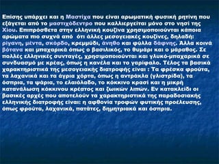 Επίσης υπάρχει και η Μαστίχα που είναι αρωματική φυσική ρητίνη που
εξάγεται από το μαστιχόδεντρο που καλλιεργείται μόνο στο νησί της
Χίου. Επιπρόσθετα στην ελληνική κουζίνα χρησιμοποιούνται κάποια
αρώματα πιο συχνά από ότι άλλες μεσογειακές κουζίνες, δηλαδή:
ρίγανη, μέντα, σκόρδο, κρεμμύδι, άνηθο και φύλλα δάφνης. Άλλα κοινά
βότανα και μπαχαρικά όπως ο βασιλικός, το θυμάρι και ο μάραθος. Σε
πολλές ελληνικές συνταγές, χρησιμοποιούνται και γλυκό-μπαχαρικά σε
συνδυασμό με κρέας, όπως η κανέλα και το γαρίφαλο. Τέλος τα βασικά
χαρακτηριστικά της μεσογειακής διατροφής είναι : Τα φρέσκα φρούτα,
τα λαχανικά και τα άγρια χόρτα, όπως η αντράκλα (γλιστρίδα), τα
όσπρια, τα ψάρια, το ελαιόλαδο, το κόκκινο κρασί και η μικρή
κατανάλωση κόκκινου κρέατος και ζωικών λιπών. Εν κατακλείδι οι
βασικές αρχές που αποτελούν τα χαρακτηριστικά της παραδοσιακής
ελληνικής διατροφής είναι: η αφθονία τροφών φυτικής προέλευσης,
όπως φρούτα, λαχανικά, πατάτες, δημητριακά και όσπρια.
 