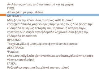 Αντλώντας μνήμες από τον παππού και τη γιαγιά:
ΠΡΩΙ:
-Γάλα,φέτα με μαρμελάδα
ΜΕΣΗΜΕΡΙ:
Μία φορά την εβδομάδα,συνήθως κάθε Κυριακή
κρέας(κοτόπουλο,χοιρινό,αρνί)παραγωγής τους.Δύο φορές την
εβδομάδα συνήθως Τετάρτη και Παρασκευή όσπρια λόγω
νηστείας.Δυο φορές την εβδομάδα λαχανικά.Δύο φορές την
εβδομάδα θαλασσινά
ΒΡΑΔΥΝΟ:
Τραχανά,γάλα ή μεσημεριανό φαγητό αν περίσσευε
ΔΕΚΑΤΙΑΝΟ:
Ψωμί με
ελιές,τυρί,αβγά,πίτες(σπανακόπιτα,τυρόπιτα,γαλατόπιτα,τραχα
νόπιτα,τυροκλούρι)
ΓΛΥΚΑ:
Ρυζόγαλο,κουραμπιέδες,γλυκά του κουταλιού
 