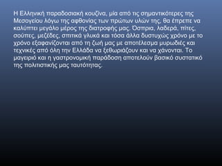 Η Ελληνική παραδοσιακή κουζίνα, μία από τις σημαντικότερες της
Μεσογείου λόγω της αφθονίας των πρώτων υλών της, θα έπρεπε να
καλύπτει μεγάλο μέρος της διατροφής μας. Όσπρια, λαδερά, πίτες,
σούπες, μεζέδες, σπιτικά γλυκά και τόσα άλλα δυστυχώς χρόνο με το
χρόνο εξαφανίζονται από τη ζωή μας με αποτέλεσμα μυρωδιές και
τεχνικές από όλη την Ελλάδα να ξεθωριάζουν και να χάνονται. Το
μαγειριό και η γαστρονομική παράδοση αποτελούν βασικό συστατικό
της πολιτιστικής μας ταυτότητας.
 