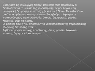 Eκτός από τις καινούργιες δίαιτες, που κάθε τόσο προτείνουν οι
διαιτολόγοι για τη μείωση της χοληστερίνης, ας μην ξεχνάμε τη
μεσογειακή διατροφή - την κατεξοχήν ελληνική δίαιτα. Mε άλλα λόγια,
αυτό που πρέπει να κάνουμε είναι να θυμηθούμε τι έτρωγαν οι
παππούδες μας: αγνό ελαιόλαδο, όσπρια, δημητριακά, φρούτα,
λαχανικά, ψάρι και κρέας.
Οι βασικές αρχές που αποτελούν τα χαρακτηριστικά της παραδοσιακής
ελληνικής διατροφής είναι:
Αφθονία τροφών φυτικής προέλευσης, όπως φρούτα, λαχανικά,
πατάτες, δημητριακά και όσπρια.
 