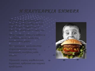 Η ΠΑΧΥΣΑΡΚΙΑ ΣΗΜΕΡΑ
•Παχυσαρκία χαρακτηρίζεται το
φαινόμενο αύξησης βάρους από
το επιτρεπτό, σύμφωνα με το
φύλο, την ηλικία και το ύψος του.
•Η παχυσαρκία είναι μία ασθένεια
που βρίσκεται σε άνοδο στις
ανεπτυγμένες χώρες.
•Η παχυσαρκία οφείλεται στην
κληρονομικότητα και στις
διατροφικές συνήθειες κάθε
ατόμου.
•Προκαλεί κυρίως καρδιολογικά,
δερματικά, αρθριτικά και νεφρικά
προβλήματα.
 