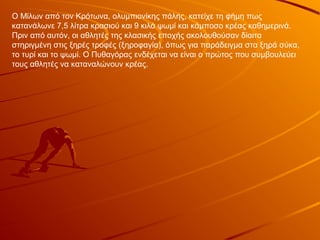 Ο Μίλων από τον Κρότωνα, ολυμπιονίκης πάλης, κατείχε τη φήμη πως
κατανάλωνε 7,5 λίτρα κρασιού και 9 κιλά ψωμί και κάμποσο κρέας καθημερινά.
Πριν από αυτόν, οι αθλητές της κλασικής εποχής ακολουθούσαν δίαιτα
στηριγμένη στις ξηρές τροφές (ξηροφαγία), όπως για παράδειγμα στα ξηρά σύκα,
το τυρί και το ψωμί. Ο Πυθαγόρας ενδέχεται να είναι ο πρώτος που συμβουλεύει
τους αθλητές να καταναλώνουν κρέας.
 