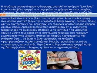 Η κυριότερη μορφή σύγχρονης διατροφής αποτελεί το λεγόμενο “junk food”.
Αυτό περιλαμβάνει φαγητά που μαγειρεύονται γρήγορα και είναι συνήθως
ανθυγιεινά. Τα περισσότερα είναι κατεψυγμένα και τηγανίζονται επειδή έτσι
εξοικονομείται χρόνος και χρήμα. Το junk food προσελκύει κυρίως παιδιά,
όμως πολλοί είναι και οι ενήλικες που τα προτιμούν. Αυτό το είδος τροφής
είναι αρκετά γευστικό (λόγω της υπερβολικής δόσης ζάχαρης, αλατιού, λίπους
και των συντηρητικών που περιέχουν) και επομένως αποτελεί μορφή εθισμού
για πολύ κόσμο. Αμερικανοί ερευνητές υποστηρίζουν ότι οι ανθυγιεινές
τροφές μπορεί να είναι εξίσου εθιστικές με το κάπνισμα ή τα ναρκωτικά,
καθώς η μελέτη τους έδειξε ότι η κατανάλωση τροφίμων που περιέχουν
μεγάλες ποσότητες ζάχαρης, αλατιού και λιπαρών προγραμματίζει τον
εγκέφαλο ώστε... να θέλει κι άλλο. Δυστυχώς, τα λεγόμενα
«φαστφουντάδικα» πολλαπλασιάζονται διαρκώς προσελκύοντας ακόμη
περισσότερους καταναλωτές. Μερικά από τα δημοφιλέστερα φαγητά αυτής
της διατροφής είναι τα burgers, η pizza και οι τηγανιτές πατάτες.
 