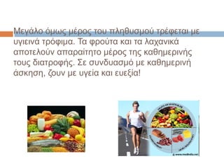 Μεγάλο όμως μέρος του πληθυσμού τρέφεται με
υγιεινά τρόφιμα. Τα φρούτα και τα λαχανικά
αποτελούν απαραίτητο μέρος της καθημερινής
τους διατροφής. Σε συνδυασμό με καθημερινή
άσκηση, ζουν με υγεία και ευεξία!
 