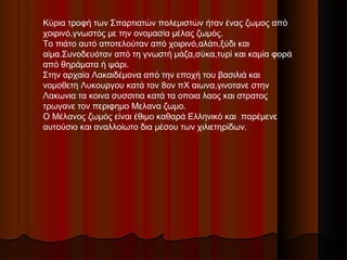Κύρια τροφή των Σπαρτιατών πολεμιστών ήταν ένας ζωμος από
χοιρινό,γνωστός με την ονομασία μέλας ζωμός.
Το πιάτο αυτό αποτελούταν από χοιρινό,αλάτι,ξύδι και
αίμα.Συνοδευόταν από τη γνωστή μάζα,σύκα,τυρί και καμία φορά
από θηράματα ή ψάρι.
Στην αρχαία Λακαιδέμονα από την εποχή του βασιλιά και
νομοθετη Λυκουργου κατά τον 8ον πΧ αιωνα,γινοτανε στην
Λακωνια τα κοινα συσσιτια κατά τα οποια λαος και στρατος
τρωγανε τον περιφημο Μελανα ζωμο.
Ο Μέλανος ζωμός είναι έθιμο καθαρά Ελληνικό και παρέμενε
αυτούσιο και αναλλοίωτο δια μέσου των χιλιετηρίδων.
 