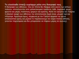 Το ελαιόλαδο έπαιζε κυρίαρχο ρόλο στη διατροφή τους
Η διατροφή των αθλητών, που σε τίποτα δεν διέφερε από εκείνη των απλών
πολιτών, αποτελούνταν από γαλακτοκομικά προϊόντα, λάδι, λαχανικά, ψωμί,
φρούτα και μικρές ποσότητες ψαριών και κρέατος. Κατά τον Διογένη τον Λαέρτιο
τη βασική τροφή των αθλητών την αποτελούσαν ξερά σύκα, χλωρό τυρί και
πληγούρι. Αργότερα όμως, σύμφωνα με τον Γαληνό άρχισαν να τρώνε
αποκλειστικά κρέας και μερικοί το παράκαναν(με τον καιρό πολλοί αθλητές
γίνονταν παχύσαρκοι και δεν μπορούσαν να πάρουν μέρος σε αγώνες).
 