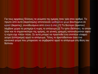 Για τους αρχαίους Έλληνες τα γεύματα της ημέρας ήταν τρία στον αριθμό. Το
πρώτο από αυτά (ἀκρατισμός) αποτελούσε κριθαρένιο ψωμί βουτηγμένο σε
κρασί (ἄκρατος), συνοδευόμενο από σύκα ή ελιές.[1] Το δεύτερο (ἄριστον)
λάμβανε χώρα το μεσημέρι ή νωρίς το απόγευμα.[2] Το τρίτο (δεῖπνον), το οποίο
ήταν και το σημαντικότερο της ημέρας, σε γενικές γραμμές καταναλωνόταν αφού
η νύχτα είχε πλέον πέσει. Σε αυτά μπορεί να προστεθεί ένα επιπλέον ελαφρύ
γεύμα (ἑσπέρισμα) αργά το απόγευμα. Τέλος το ἀριστόδειπνον ήταν ένα
κανονικό γεύμα που μπορούσε να σερβιριστεί αργά το απόγευμα στη θέση του
δείπνου
 