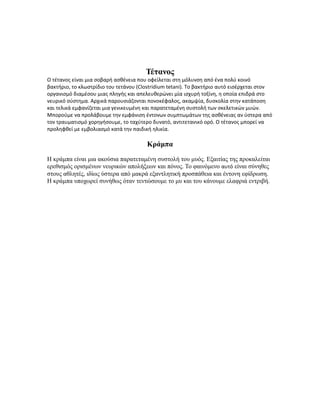 Τέτανος
Ο τέτανος είναι μια σοβαρή ασθένεια που οφείλεται στη μόλυνση από ένα πολύ κοινό
βακτήριο, το κλωστρίδιο του τετάνου (Clostridium tetani). Το βακτήριο αυτό εισέρχεται στον
οργανισμό διαμέσου μιας πληγής και απελευθερώνει μία ισχυρή τοξίνη, η οποία επιδρά στο
νευρικό σύστημα. Αρχικά παρουσιάζονται πονοκέφαλος, ακαμψία, δυσκολία στην κατάποση
και τελικά εμφανίζεται μια γενικευμένη και παρατεταμένη συστολή των σκελετικών μυών.
Μπορούμε να προλάβουμε την εμφάνιση έντονων συμπτωμάτων της ασθένειας αν ύστερα από
τον τραυματισμό χορηγήσουμε, το ταχύτερο δυνατό, αντιτετανικό ορό. Ο τέτανος μπορεί να
προληφθεί με εμβολιασμό κατά την παιδική ηλικία.
Κράμπα
Η κράμπα είναι μια ακούσια παρατεταμένη συστολή του μυός. Εξαιτίας της προκαλείται
ερεθισμός ορισμένων νευρικών απολήξεων και πόνος. Το φαινόμενο αυτό είναι σύνηθες
στους αθλητές, ιδίως ύστερα από μακρά εξαντλητική προσπάθεια και έντονη εφίδρωση.
Η κράμπα υποχωρεί συνήθως όταν τεντώσουμε το μυ και του κάνουμε ελαφριά εντριβή.
 