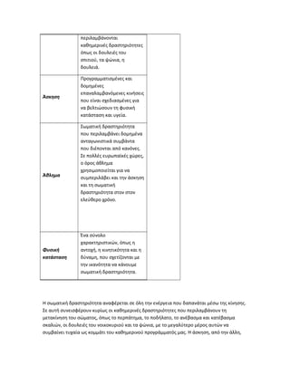 περιλαμβάνονται
καθημερινές δραστηριότητες
όπως οι δουλειές του
σπιτιού, τα ψώνια, η
δουλειά.
Άσκηση
Προγραμματισμένες και
δομημένες
επαναλαμβανόμενες κινήσεις
που είναι σχεδιασμένες για
να βελτιώσουν τη φυσική
κατάσταση και υγεία.
Άθλημα
Σωματική δραστηριότητα
που περιλαμβάνει δομημένα
ανταγωνιστικά συμβάντα
που διέπονται από κανόνες.
Σε πολλές ευρωπαϊκές χώρες,
ο όρος άθλημα
χρησιμοποιείται για να
συμπεριλάβει και την άσκηση
και τη σωματική
δραστηριότητα στον στον
ελεύθερο χρόνο.
Φυσική
κατάσταση
Ένα σύνολο
χαρακτηριστικών, όπως η
αντοχή, η κινητικότητα και η
δύναμη, που σχετίζονται με
την ικανότητα να κάνουμε
σωματική δραστηριότητα.
Η σωματική δραστηριότητα αναφέρεται σε όλη την ενέργεια που δαπανάται μέσω της κίνησης.
Σε αυτή συνεισφέρουν κυρίως οι καθημερινές δραστηριότητες που περιλαμβάνουν τη
μετακίνηση του σώματος, όπως το περπάτημα, το ποδήλατο, το ανέβασμα και κατέβασμα
σκαλιών, οι δουλειές του νοικοκυριού και τα ψώνια, με το μεγαλύτερο μέρος αυτών να
συμβαίνει τυχαία ως κομμάτι του καθημερινού προγράμματός μας. Η άσκηση, από την άλλη,
 