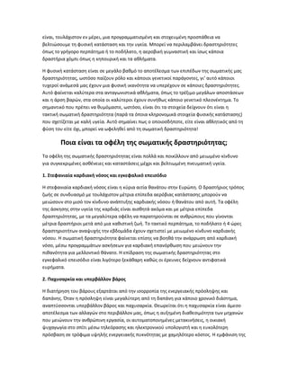είναι, τουλάχιστον εν μέρει, μια προγραμματισμένη και στοχευμένη προσπάθεια να
βελτιώσουμε τη φυσική κατάσταση και την υγεία. Μπορεί να περιλαμβάνει δραστηριότητες
όπως το γρήγορο περπάτημα ή το ποδήλατο, η αεροβική γυμναστική και ίσως κάποια
δραστήρια χόμπι όπως η κηπουρική και τα αθλήματα.
Η φυσική κατάσταση είναι σε μεγάλο βαθμό το αποτέλεσμα των επιπέδων της σωματικής μας
δραστηριότητας, ωστόσο παίζουν ρόλο και κάποιοι γενετικοί παράγοντες, γι’ αυτό κάποιοι
τυχεροί ανάμεσά μας έχουν μια φυσική ικανότητα να υπερέχουν σε κάποιες δραστηριότητες.
Αυτό φαίνεται καλύτερα στα ανταγωνιστικά αθλήματα, όπως το τρέξιμο μεγάλων αποστάσεων
και η άρση βαρών, στα οποία οι καλύτεροι έχουν συνήθως κάποιο γενετικό πλεονέκτημα. Το
σημαντικό που πρέπει να θυμόμαστε, ωστόσο, είναι ότι τα στοιχεία δείχνουν ότι είναι η
τακτική σωματική δραστηριότητα (παρά τα όποια κληρονομικά στοιχεία φυσικής κατάστασης)
που σχετίζεται με καλή υγεία. Αυτό σημαίνει πως ο οποιοσδήποτε, είτε είναι αθλητικός από τη
φύση του είτε όχι, μπορεί να ωφεληθεί από τη σωματική δραστηριότητα!
Ποια είναι τα οφέλη της σωματικής δραστηριότητας;
Τα οφέλη της σωματικής δραστηριότητας είναι πολλά και ποικίλλουν από μειωμένο κίνδυνο
για συγκεκριμένες ασθένειες και καταστάσεις μέχρι και βελτιωμένη πνευματική υγεία.
1. Στεφανιαία καρδιακή νόσος και εγκεφαλικό επεισόδιο
Η στεφανιαία καρδιακή νόσος είναι η κύρια αιτία θανάτου στην Ευρώπη. Ο δραστήριος τρόπος
ζωής σε συνδυασμό με τουλάχιστον μέτρια επίπεδα αερόβιας κατάστασης μπορούν να
μειώσουν στο μισό τον κίνδυνο ανάπτυξης καρδιακής νόσου ή θανάτου από αυτή. Τα οφέλη
της άσκησης στην υγεία της καρδιάς είναι αισθητά ακόμα και με μέτρια επίπεδα
δραστηριότητας, με τα μεγαλύτερα οφέλη να παρατηρούνται σε ανθρώπους που γίνονται
μέτρια δραστήριοι μετά από μια καθιστική ζωή. Το τακτικό περπάτημα, το ποδήλατο ή 4 ώρες
δραστηριοτήτων αναψυχής την εβδομάδα έχουν σχετιστεί με μειωμένο κίνδυνο καρδιακής
νόσου. Η σωματική δραστηριότητα φαίνεται επίσης να βοηθά την ανάρρωση από καρδιακή
νόσο, μέσω προγραμμάτων ασκήσεων για καρδιακή επανόρθωση που μειώνουν την
πιθανότητα για μελλοντικό θάνατο. Η επίδραση της σωματικής δραστηριότητας στο
εγκεφαλικό επεισόδιο είναι λιγότερο ξεκάθαρη καθώς οι έρευνες δείχνουν αντιφατικά
ευρήματα.
2. Παχυσαρκία και υπερβάλλον βάρος
Η διατήρηση του βάρους εξαρτάται από την ισορροπία της ενεργειακής πρόσληψης και
δαπάνης. Όταν η πρόσληψη είναι μεγαλύτερη από τη δαπάνη για κάποιο χρονικό διάστημα,
αναπτύσσονται υπερβάλλον βάρος και παχυσαρκία. Θεωρείται ότι η παχυσαρκία είναι άμεσο
αποτέλεσμα των αλλαγών στο περιβάλλον μας, όπως η αυξημένη διαθεσιμότητα των μηχανών
που μειώνουν την ανθρώπινη εργασία, οι αυτοματοποιημένες μετακινήσεις, η οικιακή
ψυχαγωγία στο σπίτι μέσω τηλεόρασης και ηλεκτρονικού υπολογιστή και η ευκολότερη
πρόσβαση σε τρόφιμα υψηλής ενεργειακής πυκνότητας με χαμηλότερο κόστος. Η εμφάνιση της
 