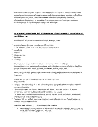 Η προπόνηση (που συμπεριλαμβάνει κάποια βάρη μαζί με μέτρια ως έντονη δραστηριότητα)
μπορεί να αυξήσει την οστική πυκνότητα και το μέγεθος των οστών σε εφήβους, να βοηθήσει
στη διατήρησή τους στους ενήλικες και να ελαττώσει το ρυθμό μείωσής τους στους
ηλικιωμένους. Αυτό μπορεί να αποτρέψει ή να καθυστερήσει την έναρξη οστεοπόρωσης
αλλά δεν μπορεί να την αντιστρέψει αν έχει ήδη αναπτυχθεί.
8. Ειδική γυμναστική για πρόληψη & αποκατάσταση ορθοπεδικών
προβλημάτων
Η σπονδυλική στήλη σας επιτρέπει:περπάτημα, κάθισμα, ορθο
* στασία, σήκωμα, λύγισμα, εργασία, παιχνίδι και ύπνο.
Αλλά..τα προβλήματα με τη μέση σας μπορούν να σημαίνουν
* αδιαθεσία
* πόνους
* χάσιμο χρόνου
* δαπάνες
* αναπηρία
Η μέση είναι το τμήμα εκείνο του σώματος που τραυματίζεται ευκολότερα.
Ενα μεγάλο ποσοστό ανθρώπων θα υποφέρει από οσφυαλγία κάποτε στη ζωή του. Ο καθένας
μπορεί να προσβληθεί: άντρες, γυναίκες, υπάλληλοι, εργάτες, γέροι, νέοι.
Ομως μην ξεχνάμε ότι η πρόληψη των τραυματισμών στη μέση είναι πολύ ευκολότερη από τη
θεραπεία.
Η ΣΠΟΝΔΥΛΙΚΗ ΣΑΣ ΣΤΗΛΗ ΕΙΝΑΙ ΕΝΑ ΠΟΛΥΠΛΟΚΟ ΣΥΣΤΗΜΑ
Περιλαμβάνει:
* Τους 33 ή 34 Σπονδύλους. Οι 24 στο επάνω τμήμα της χωρίζονται από δίσκους που ενεργούν
σαν προφυλακτήρες.
* Τον νωτιαίο μυελό. Ενα κορδόνι από νεύρα. Εχει πάχος 1,25 εκ.και μήκος 45 εκ. Είναι ο
συντονιστής όλων των κινήσεων κάτω από το επίπεδο του λαιμού.
* Τα νεύρα. 31 ζευγάρια που διακλαδίζονται από τον νωτιαίο μυελό, μεταδίνουν πληροφορίες
στον εγκέφαλο και εντολές στους μυς.
* Τους μυς. 400 τον αριθμό, παράγουν την κίνηση προς κάθε κατεύθυνση. Προσδένονται στα
οστά με περίπου 1000 τένοντες.
ΣΥΝΗΘΙΣΜΕΝΑ ΠΡΟΒΛΗΜΑΤΑ ΠΟΥ ΠΡΟΣΒΑΛΟΥΝ ΤΗ ΜΕΣΗ
* Υπερένταση/Κόπωση μπορούν να προσβάλουν την σπονδυλική στήλη, τους μυς και τις
κλειδώσεις από πάνω μέχρι κάτω στη ράχη.
 